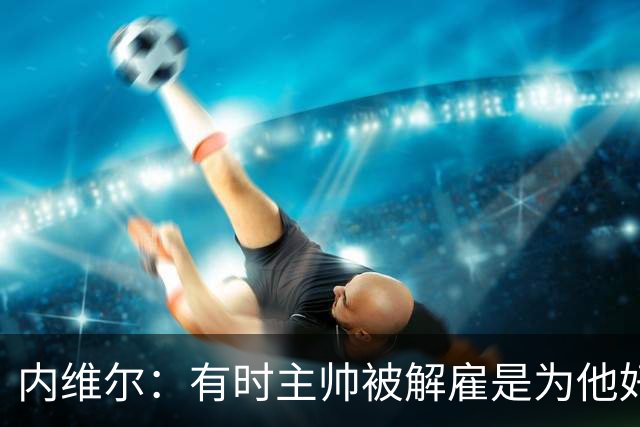 内维尔：有时主帅被解雇是为他好，我在瓦伦西亚就盼着解脱